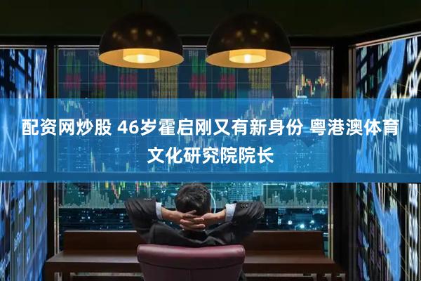 配资网炒股 46岁霍启刚又有新身份 粤港澳体育文化研究院院长