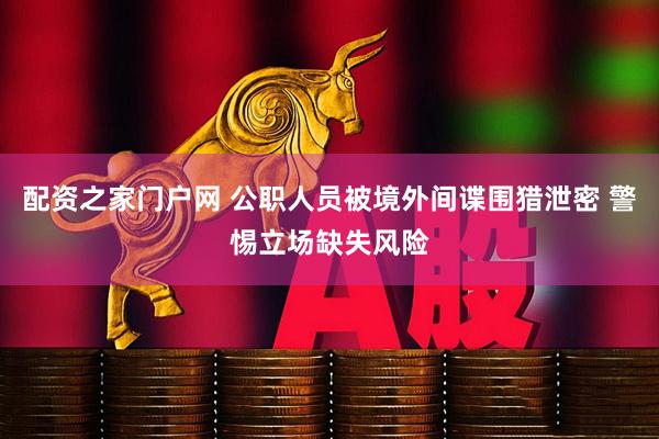 配资之家门户网 公职人员被境外间谍围猎泄密 警惕立场缺失风险