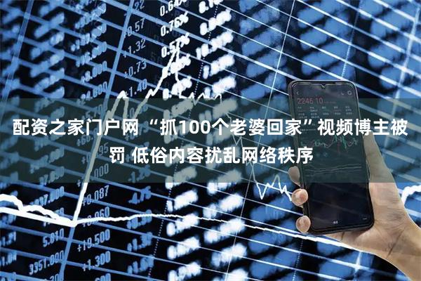 配资之家门户网 “抓100个老婆回家”视频博主被罚 低俗内容扰乱网络秩序