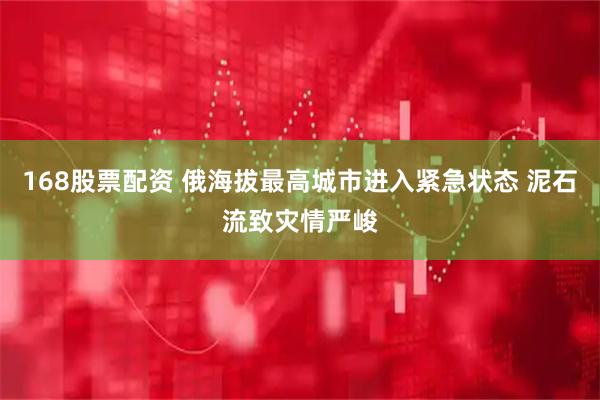 168股票配资 俄海拔最高城市进入紧急状态 泥石流致灾情严峻