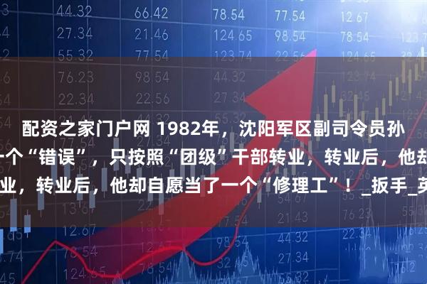 配资之家门户网 1982年，沈阳军区副司令员孙玉国转业后，因为犯过一个“错误”，只按照“团级”干部转业，转业后，他却自愿当了一个“修理工”！_扳手_英雄_地方