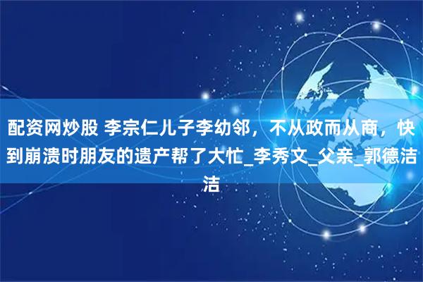 配资网炒股 李宗仁儿子李幼邻，不从政而从商，快到崩溃时朋友的遗产帮了大忙_李秀文_父亲_郭德洁