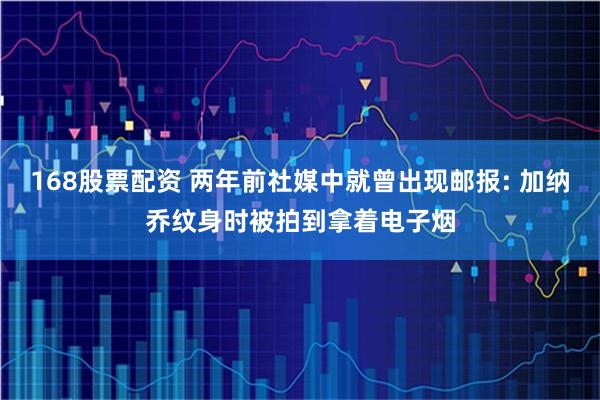 168股票配资 两年前社媒中就曾出现邮报: 加纳乔纹身时被拍到拿着电子烟