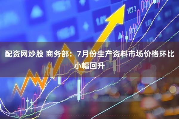 配资网炒股 商务部：7月份生产资料市场价格环比小幅回升