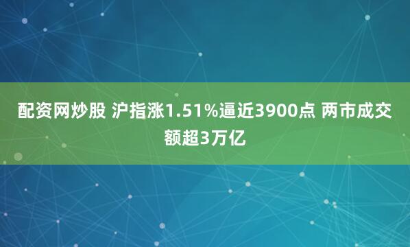 配资网炒股 沪指涨1.51%逼近3900点 两市成交额超3万亿