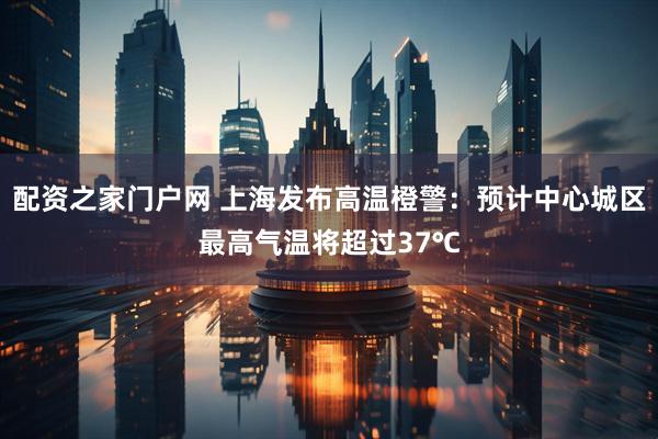 配资之家门户网 上海发布高温橙警：预计中心城区最高气温将超过37℃