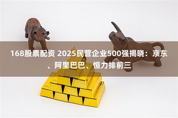 168股票配资 2025民营企业500强揭晓：京东、阿里巴巴、恒力排前三