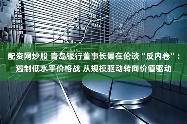 配资网炒股 青岛银行董事长景在伦谈“反内卷”：遏制低水平价格战 从规模驱动转向价值驱动
