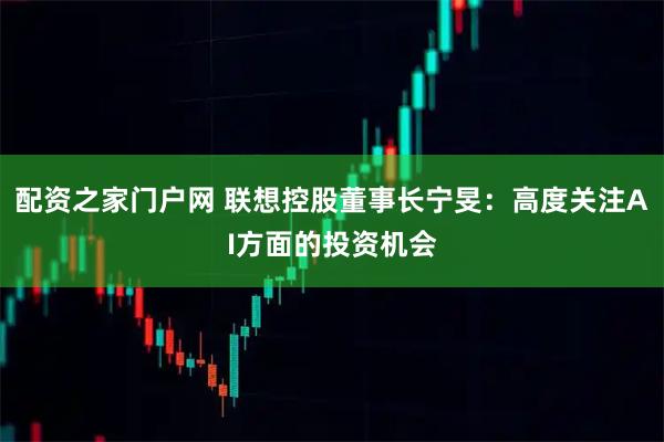 配资之家门户网 联想控股董事长宁旻：高度关注AI方面的投资机会
