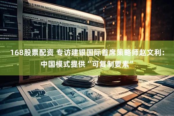 168股票配资 专访建银国际首席策略师赵文利：中国模式提供“可复制要素”