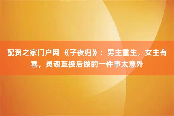 配资之家门户网 《子夜归》：男主重生，女主有喜，灵魂互换后做的一件事太意外