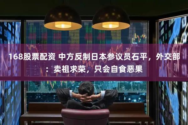 168股票配资 中方反制日本参议员石平，外交部：卖祖求荣，只会自食恶果