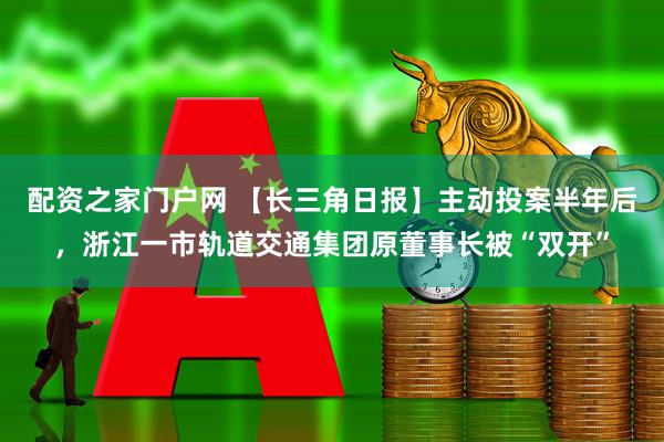配资之家门户网 【长三角日报】主动投案半年后，浙江一市轨道交通集团原董事长被“双开”