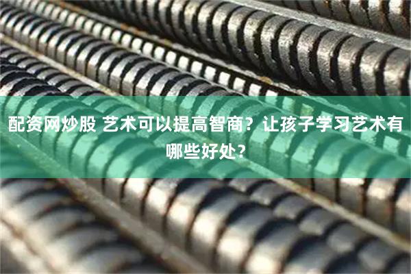 配资网炒股 艺术可以提高智商？让孩子学习艺术有哪些好处？