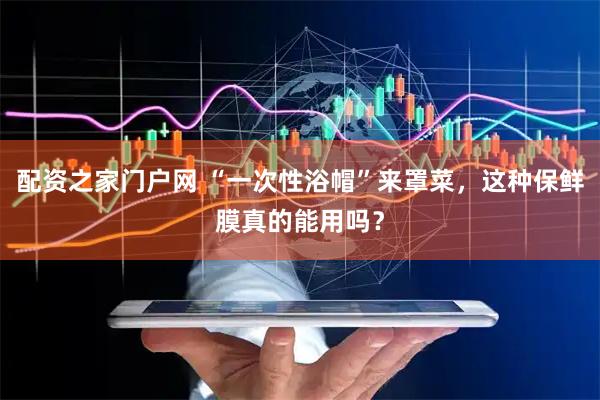 配资之家门户网 “一次性浴帽”来罩菜，这种保鲜膜真的能用吗？