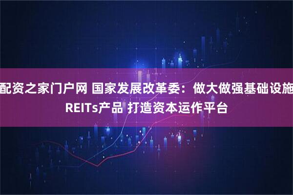 配资之家门户网 国家发展改革委：做大做强基础设施REITs产品 打造资本运作平台