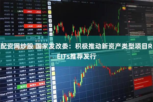 配资网炒股 国家发改委：积极推动新资产类型项目REITs推荐发行