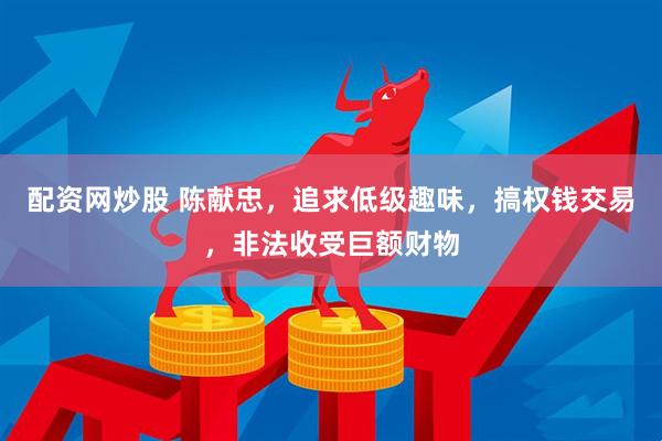 配资网炒股 陈献忠，追求低级趣味，搞权钱交易，非法收受巨额财物