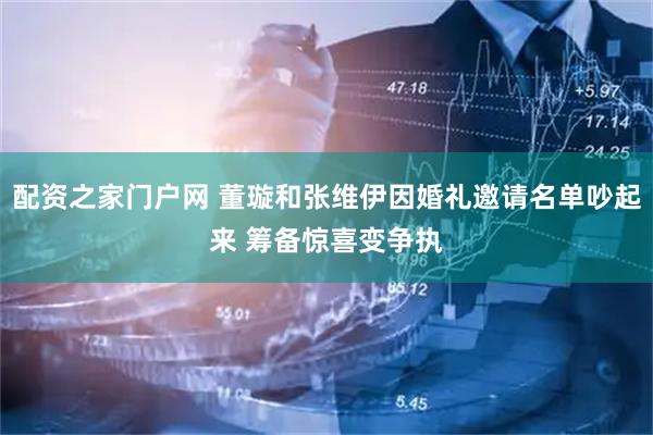 配资之家门户网 董璇和张维伊因婚礼邀请名单吵起来 筹备惊喜变争执
