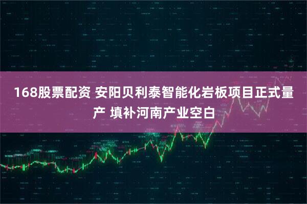 168股票配资 安阳贝利泰智能化岩板项目正式量产 填补河南产业空白
