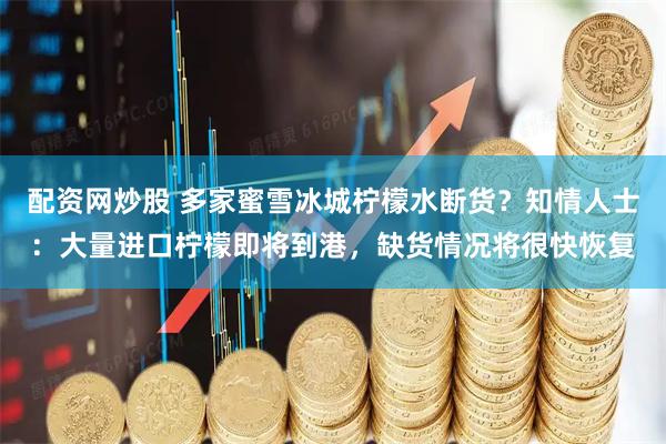 配资网炒股 多家蜜雪冰城柠檬水断货？知情人士：大量进口柠檬即将到港，缺货情况将很快恢复