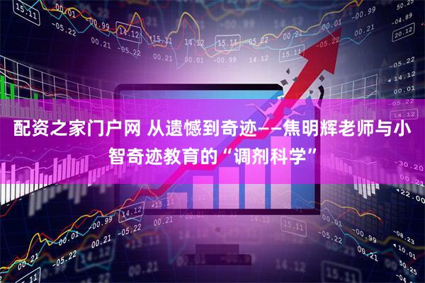 配资之家门户网 从遗憾到奇迹——焦明辉老师与小智奇迹教育的“调剂科学”