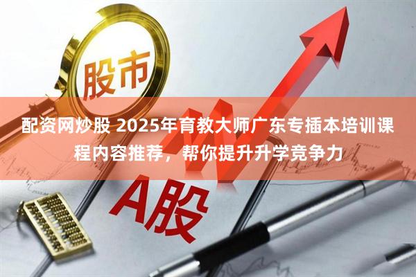 配资网炒股 2025年育教大师广东专插本培训课程内容推荐，帮你提升升学竞争力