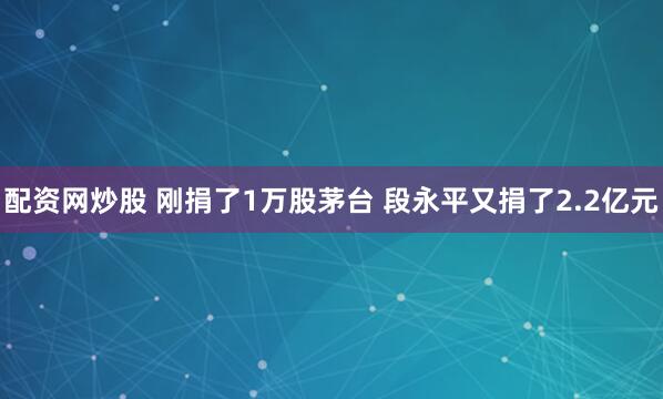 配资网炒股 刚捐了1万股茅台 段永平又捐了2.2亿元
