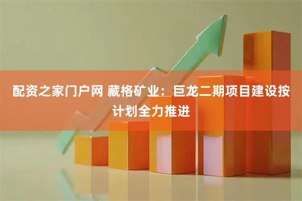 配资之家门户网 藏格矿业：巨龙二期项目建设按计划全力推进
