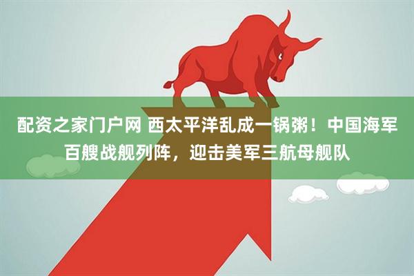 配资之家门户网 西太平洋乱成一锅粥！中国海军百艘战舰列阵，迎击美军三航母舰队