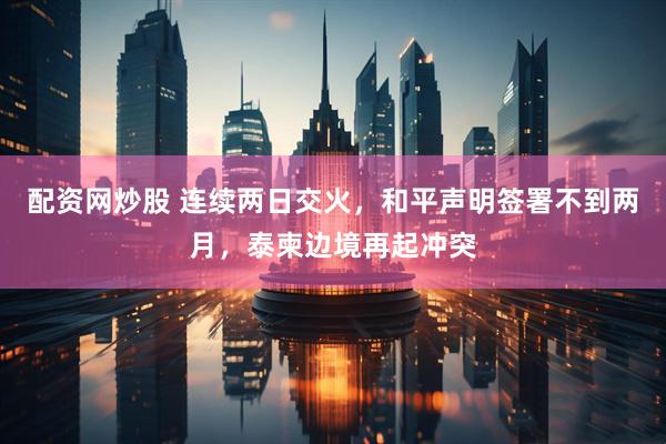 配资网炒股 连续两日交火，和平声明签署不到两月，泰柬边境再起冲突