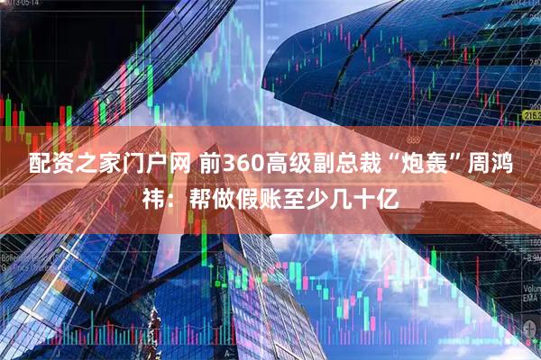 配资之家门户网 前360高级副总裁“炮轰”周鸿祎：帮做假账至少几十亿