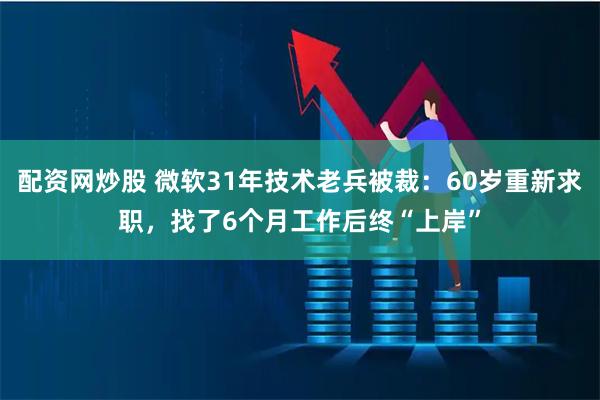 配资网炒股 微软31年技术老兵被裁：60岁重新求职，找了6个月工作后终“上岸”