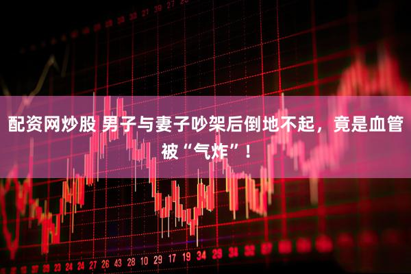 配资网炒股 男子与妻子吵架后倒地不起，竟是血管被“气炸”！