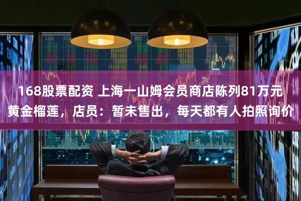 168股票配资 上海一山姆会员商店陈列81万元黄金榴莲，店员：暂未售出，每天都有人拍照询价