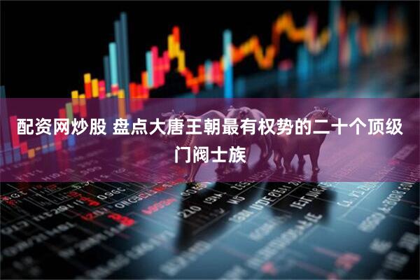 配资网炒股 盘点大唐王朝最有权势的二十个顶级门阀士族