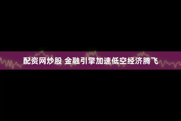 配资网炒股 金融引擎加速低空经济腾飞