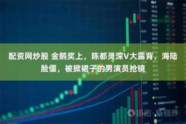 配资网炒股 金鹅奖上，陈都灵深V大露背，海陆脸僵，被掀裙子的男演员抢镜