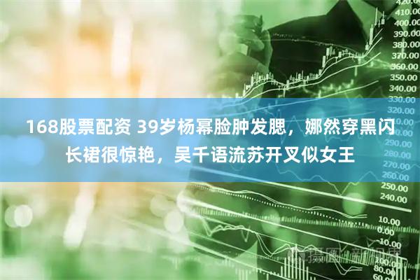 168股票配资 39岁杨幂脸肿发腮，娜然穿黑闪长裙很惊艳，吴千语流苏开叉似女王