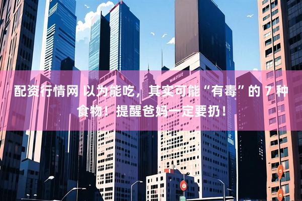配资行情网 以为能吃，其实可能“有毒”的 7 种食物！提醒爸妈一定要扔！
