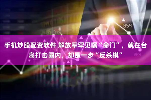 手机炒股配资软件 解放军罕见曝“命门”，就在台岛打击圈内，却是一步“反杀棋”