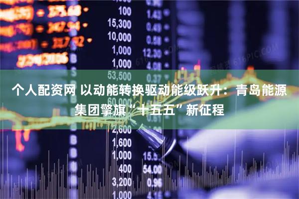 个人配资网 以动能转换驱动能级跃升：青岛能源集团擎旗“十五五”新征程
