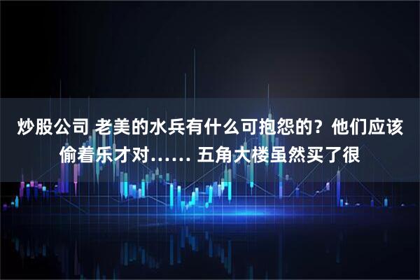 炒股公司 老美的水兵有什么可抱怨的？他们应该偷着乐才对…… 五角大楼虽然买了很
