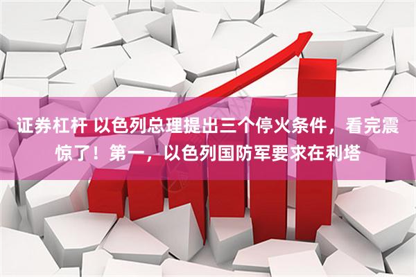 证券杠杆 以色列总理提出三个停火条件，看完震惊了！第一，以色列国防军要求在利塔