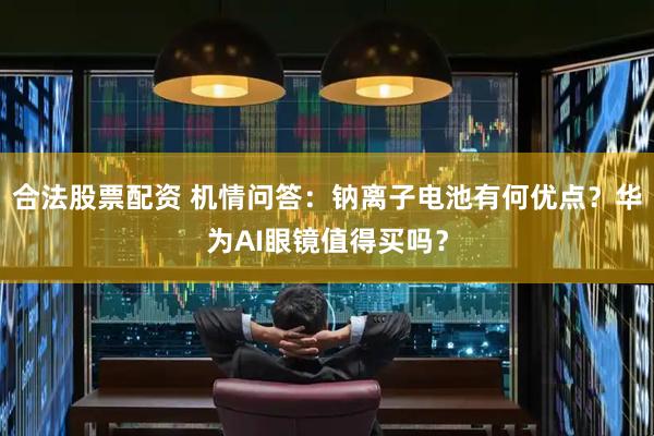 合法股票配资 机情问答：钠离子电池有何优点？华为AI眼镜值得买吗？